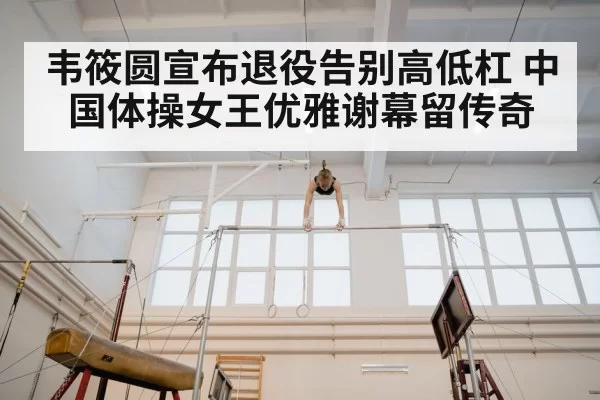 韦筱圆宣布退役告别高低杠 中国体操女王优雅谢幕留传奇