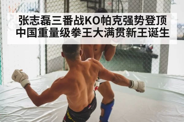 张志磊三番战KO帕克强势登顶 中国重量级拳王大满贯新王诞生