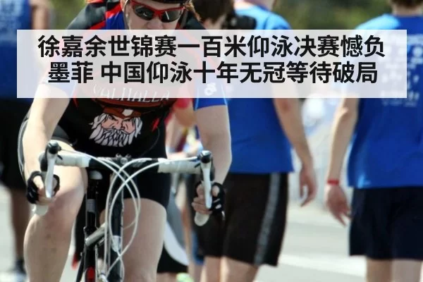 徐嘉余世锦赛一百米仰泳决赛憾负墨菲 中国仰泳十年无冠等待破局