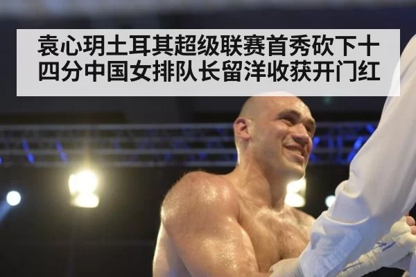 袁心玥土耳其超级联赛首秀砍下十四分中国女排队长留洋收获开门红