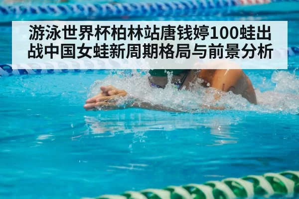 游泳世界杯柏林站唐钱婷100蛙出战中国女蛙新周期格局与前景分析